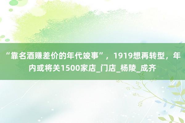 “靠名酒赚差价的年代竣事”，1919想再转型，年内或将关1500家店_门店_杨陵_成齐