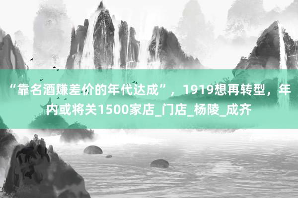 “靠名酒赚差价的年代达成”，1919想再转型，年内或将关1500家店_门店_杨陵_成齐