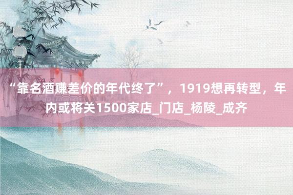“靠名酒赚差价的年代终了”,1919想再转型,年内或将关1500家店_门店_杨陵_成齐