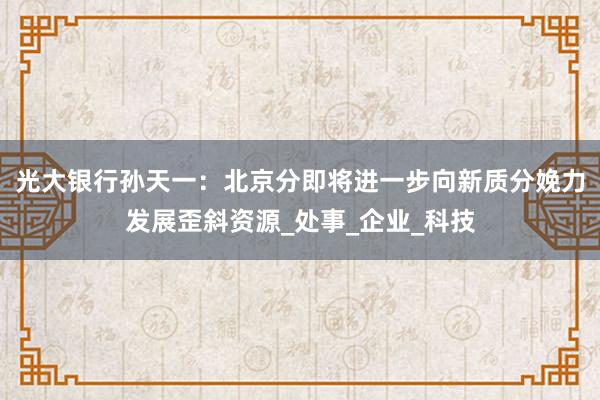 光大银行孙天一：北京分即将进一步向新质分娩力发展歪斜资源_处事_企业_科技