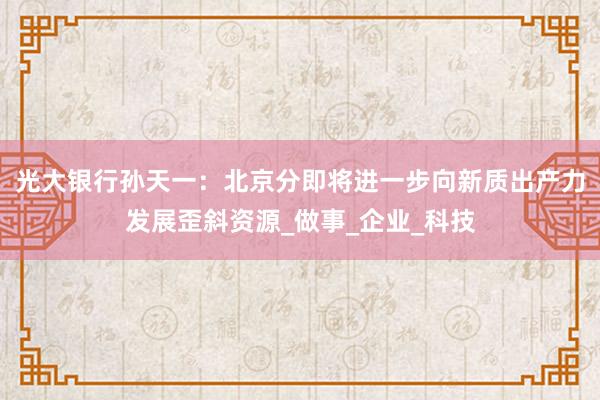 光大银行孙天一：北京分即将进一步向新质出产力发展歪斜资源_做事_企业_科技
