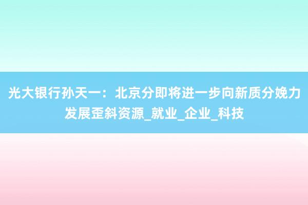 光大银行孙天一：北京分即将进一步向新质分娩力发展歪斜资源_就业_企业_科技