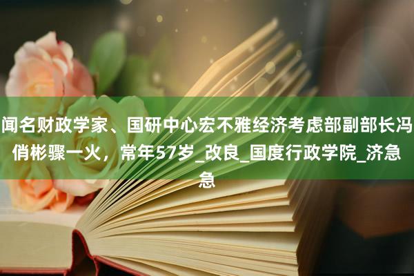 闻名财政学家、国研中心宏不雅经济考虑部副部长冯俏彬骤一火，常年57岁_改良_国度行政学院_济急
