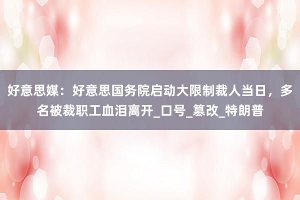 好意思媒：好意思国务院启动大限制裁人当日，多名被裁职工血泪离开_口号_篡改_特朗普