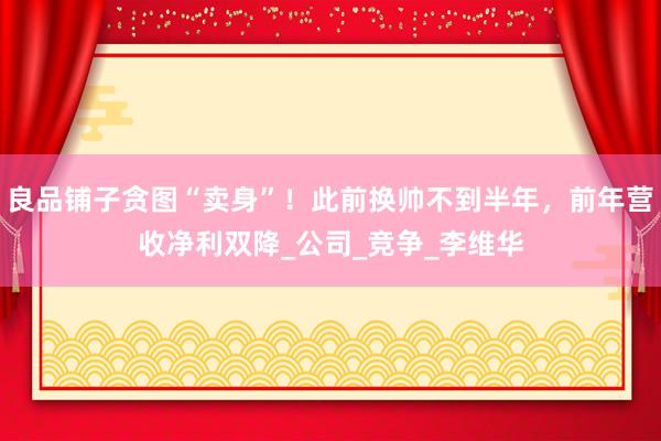 良品铺子贪图“卖身”！此前换帅不到半年，前年营收净利双降_公司_竞争_李维华