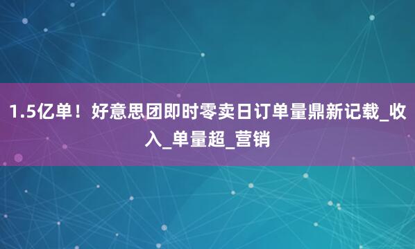 1.5亿单！好意思团即时零卖日订单量鼎新记载_收入_单量超_营销