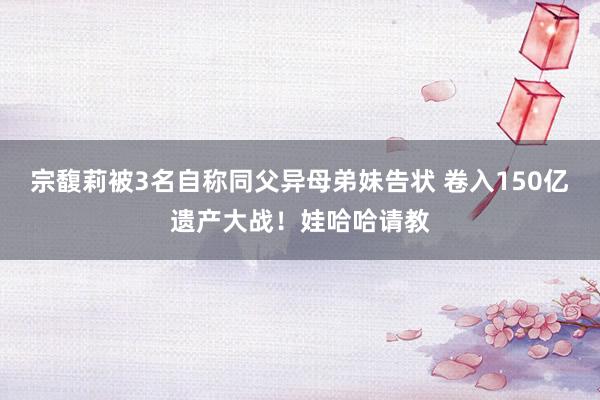 宗馥莉被3名自称同父异母弟妹告状 卷入150亿遗产大战！娃哈哈请教