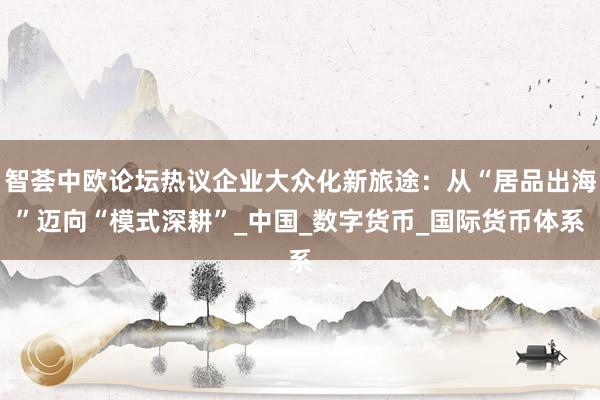 智荟中欧论坛热议企业大众化新旅途：从“居品出海”迈向“模式深耕”_中国_数字货币_国际货币体系
