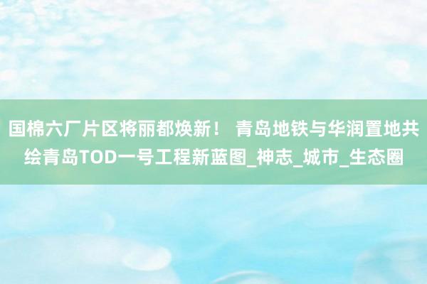 国棉六厂片区将丽都焕新！ 青岛地铁与华润置地共绘青岛TOD一号工程新蓝图_神志_城市_生态圈