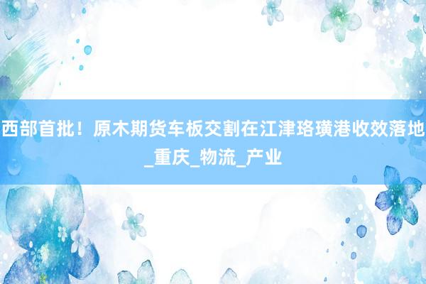 西部首批！原木期货车板交割在江津珞璜港收效落地_重庆_物流_产业