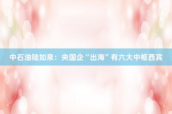 中石油陆如泉：央国企“出海”有六大中枢西宾