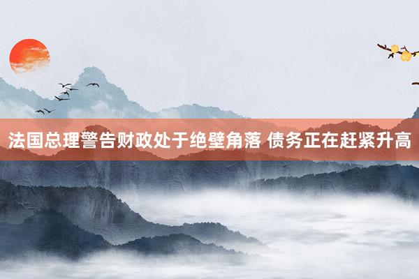 法国总理警告财政处于绝壁角落 债务正在赶紧升高