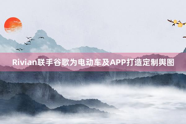 Rivian联手谷歌为电动车及APP打造定制舆图