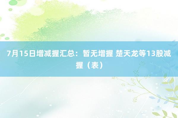 7月15日增减握汇总：暂无增握 楚天龙等13股减握（表）