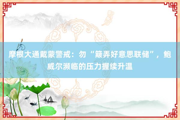 摩根大通戴蒙警戒：勿 “簸弄好意思联储”，鲍威尔濒临的压力握续升温