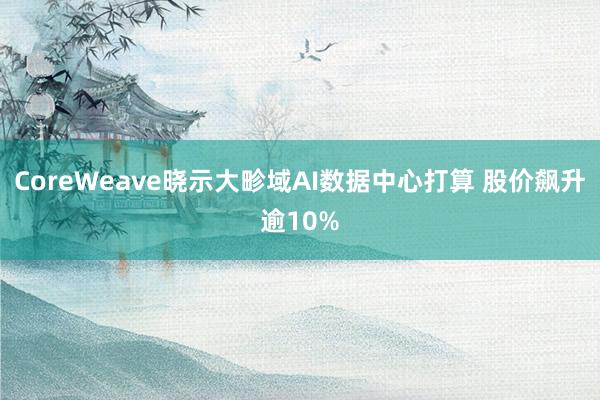 CoreWeave晓示大畛域AI数据中心打算 股价飙升逾10%