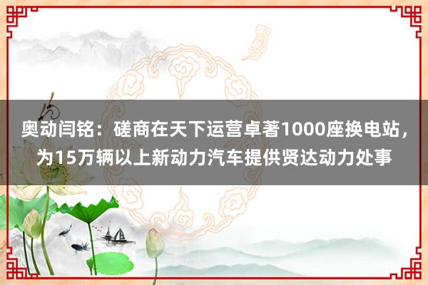 奥动闫铭：磋商在天下运营卓著1000座换电站，为15万辆以上新动力汽车提供贤达动力处事