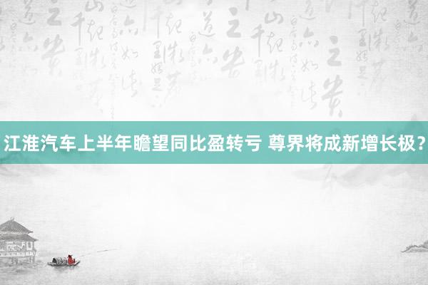 江淮汽车上半年瞻望同比盈转亏 尊界将成新增长极？