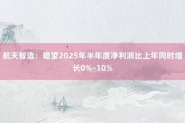 航天智造：瞻望2025年半年度净利润比上年同时增长0%–10%