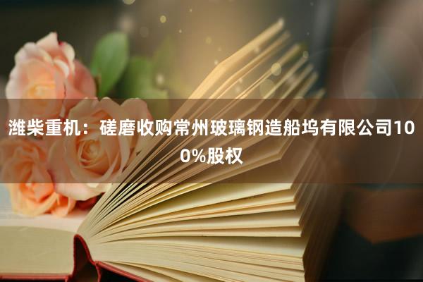 潍柴重机：磋磨收购常州玻璃钢造船坞有限公司100%股权