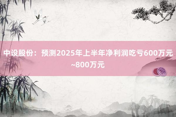 中设股份：预测2025年上半年净利润吃亏600万元~800万元