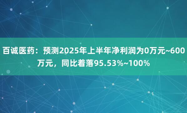 百诚医药：预测2025年上半年净利润为0万元~600万元，同比着落95.53%~100%