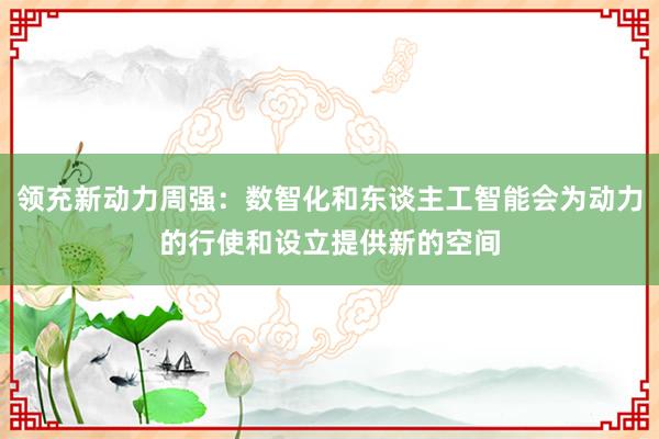 领充新动力周强：数智化和东谈主工智能会为动力的行使和设立提供新的空间