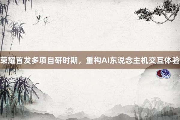 荣耀首发多项自研时期，重构AI东说念主机交互体验