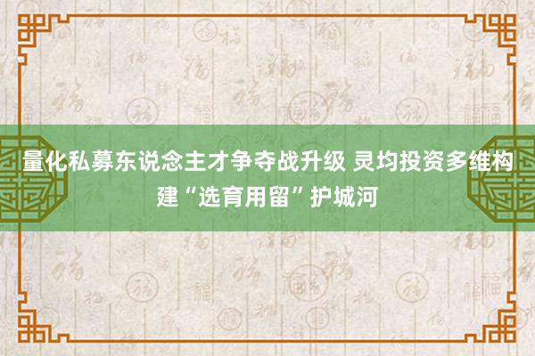 量化私募东说念主才争夺战升级 灵均投资多维构建“选育用留”护城河