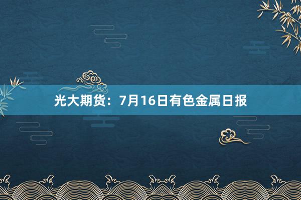 光大期货：7月16日有色金属日报