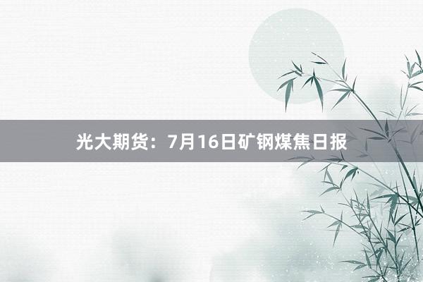 光大期货：7月16日矿钢煤焦日报