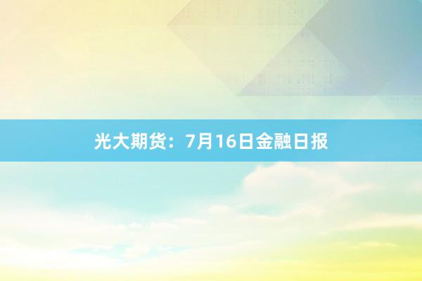 光大期货：7月16日金融日报