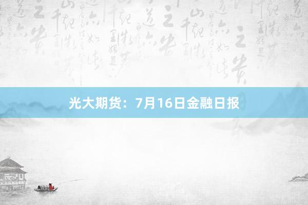光大期货：7月16日金融日报