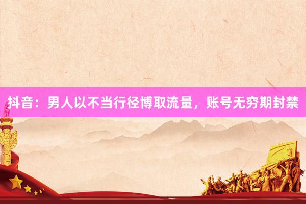 抖音：男人以不当行径博取流量，账号无穷期封禁