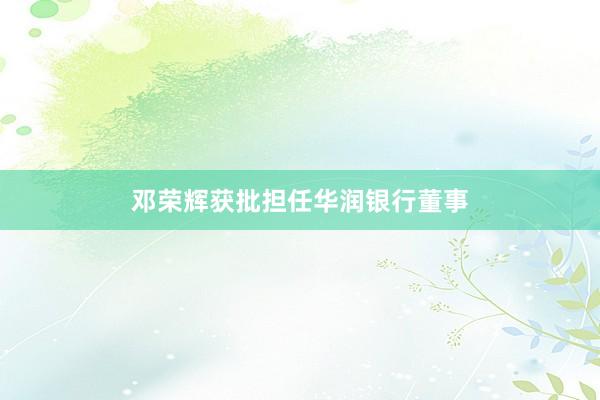 邓荣辉获批担任华润银行董事