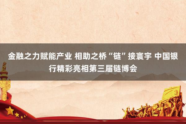 金融之力赋能产业 相助之桥“链”接寰宇 中国银行精彩亮相第三届链博会