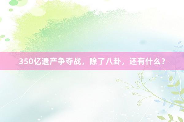 350亿遗产争夺战，除了八卦，还有什么？