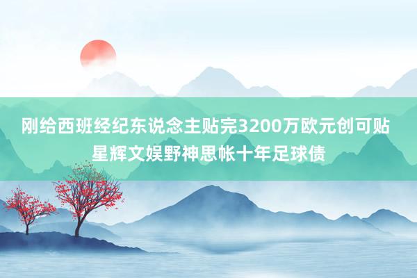 刚给西班经纪东说念主贴完3200万欧元创可贴 星辉文娱野神思帐十年足球债