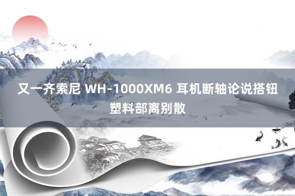 又一齐索尼 WH-1000XM6 耳机断轴论说搭钮塑料部离别散