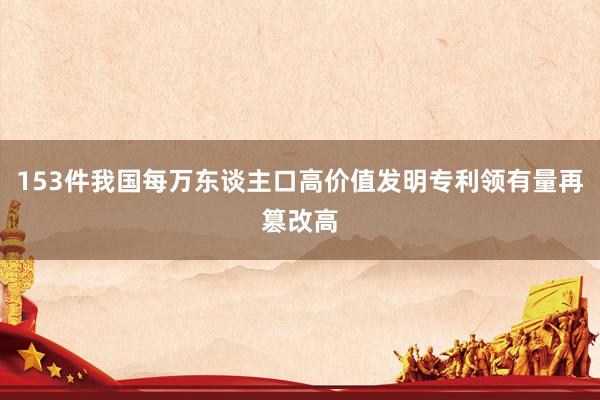 153件我国每万东谈主口高价值发明专利领有量再篡改高
