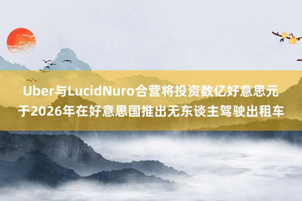 Uber与LucidNuro合营将投资数亿好意思元于2026年在好意思国推出无东谈主驾驶出租车