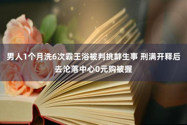 男人1个月洗6次霸王浴被判挑衅生事 刑满开释后去沦落中心0元购被握