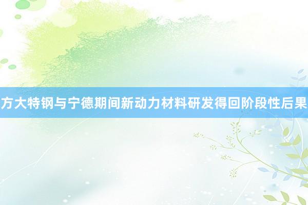 方大特钢与宁德期间新动力材料研发得回阶段性后果