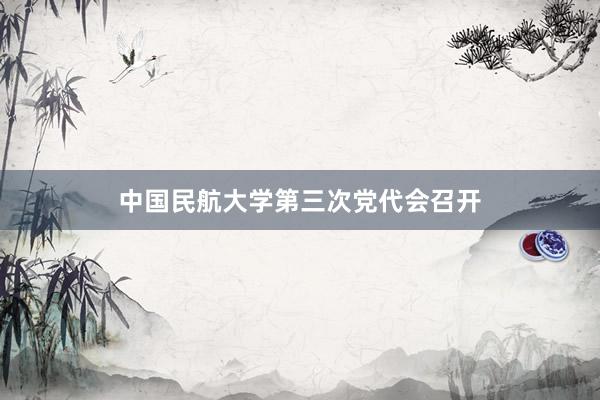 中国民航大学第三次党代会召开