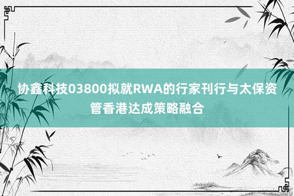 协鑫科技03800拟就RWA的行家刊行与太保资管香港达成策略融合