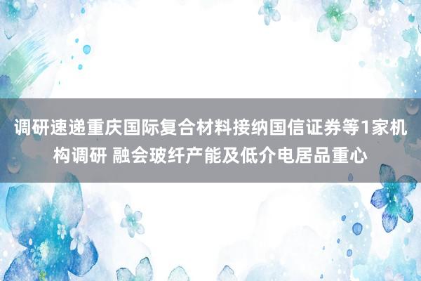 调研速递重庆国际复合材料接纳国信证券等1家机构调研 融会玻纤产能及低介电居品重心