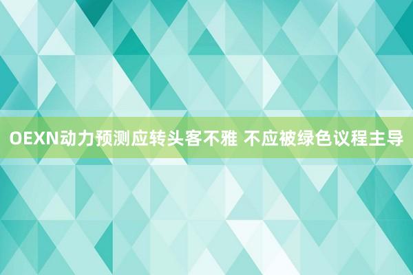 OEXN动力预测应转头客不雅 不应被绿色议程主导
