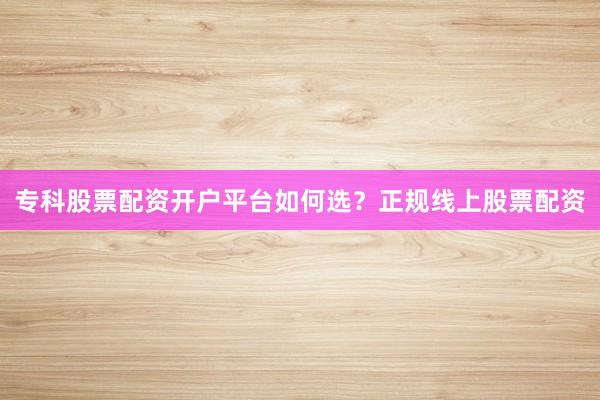 专科股票配资开户平台如何选？正规线上股票配资