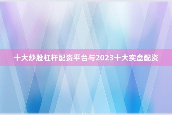 十大炒股杠杆配资平台与2023十大实盘配资