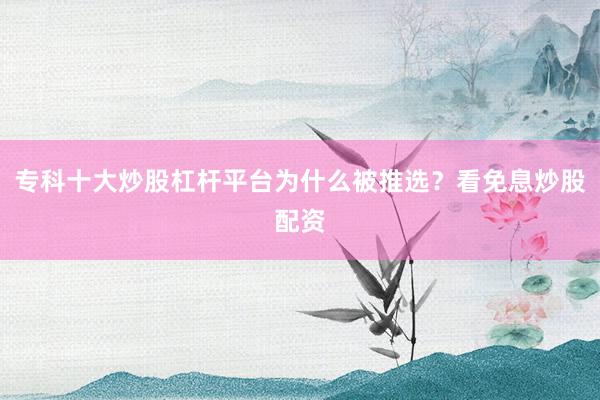 专科十大炒股杠杆平台为什么被推选？看免息炒股配资